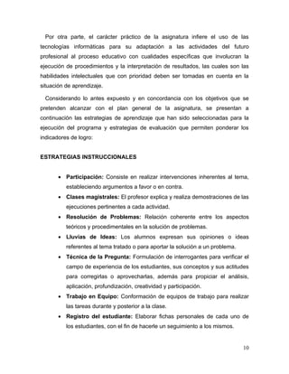 Por otra parte, el carácter práctico de la asignatura infiere el uso de las
tecnologías informáticas para su adaptación a las actividades del futuro
profesional al proceso educativo con cualidades específicas que involucran la
ejecución de procedimientos y la interpretación de resultados, las cuales son las
habilidades intelectuales que con prioridad deben ser tomadas en cuenta en la
situación de aprendizaje.

 Considerando lo antes expuesto y en concordancia con los objetivos que se
pretenden alcanzar con el plan general de la asignatura, se presentan a
continuación las estrategias de aprendizaje que han sido seleccionadas para la
ejecución del programa y estrategias de evaluación que permiten ponderar los
indicadores de logro:


ESTRATEGIAS INSTRUCCIONALES


       • Participación: Consiste en realizar intervenciones inherentes al tema,
          estableciendo argumentos a favor o en contra.
       • Clases magistrales: El profesor explica y realiza demostraciones de las
          ejecuciones pertinentes a cada actividad.
       • Resolución de Problemas: Relación coherente entre los aspectos
          teóricos y procedimentales en la solución de problemas.
       • Lluvias de Ideas: Los alumnos expresan sus opiniones o ideas
          referentes al tema tratado o para aportar la solución a un problema.
       • Técnica de la Pregunta: Formulación de interrogantes para verificar el
          campo de experiencia de los estudiantes, sus conceptos y sus actitudes
          para corregirlas o aprovecharlas, además para propiciar el análisis,
          aplicación, profundización, creatividad y participación.
       • Trabajo en Equipo: Conformación de equipos de trabajo para realizar
          las tareas durante y posterior a la clase.
       • Registro del estudiante: Elaborar fichas personales de cada uno de
          los estudiantes, con el fin de hacerle un seguimiento a los mismos.


                                                                                 10
 