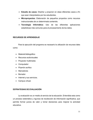 • Estudio de casos: Diseñar y proponer en clase diferentes casos a fin
             que sean interpretados por los estudiantes.
        • Microproyectos: Elaboración de pequeños proyectos como recursos
             instruccionales de un determinado contenido.
        • Tecnología        Informática:   Uso   de   las   diferentes   aplicaciones
             estadísticas más comunes para el procesamiento de los datos.




RECURSOS DE APRENDIZAJE



        Para la ejecución del programa es necesario la utilización de recursos tales
como:


   •    Material bibliográfico
   •    Recursos audiovisuales
   •    Proyector multimedia
   •    Computador
   •    Pizarrón acrílico
   •    Marcadores
   •    Borrador
   •    Internet y sus servicios.
   •    Campus virtual.



ESTRATEGIAS DE EVALUACIÓN


        La evaluación es un medio al servicio de la educación. Entendida esta como
un proceso sistemático y riguroso de recolección de información significativa, que
permite formar juicios de valor y tomar decisiones para mejorar la actividad
educativa.


                                                                                  11
 