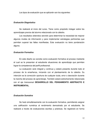 Los tipos de evaluación que se aplicarán son los siguientes:




Evaluación Diagnóstica


      Se realizará al inicio del curso. Tiene como propósito indagar sobre los
aprendizajes previos del alumno relacionado con la cátedra.
      Los resultados obtenidos servirán para determinar la necesidad de mejorar
algunos niveles de información y para implementar estrategias pertinentes que
permiten superar las fallas manifiestas. Esta evaluación no tiene ponderación
alguna.


Evaluación Formativa


      En este diseño se concibe como evaluación formativa al proceso mediante
el cual se le presentan al estudiante situaciones de aprendizaje que permitan
lograr la competencia del perfil profesional.
      La evaluación será integral y continua y estará presente durante todo el
proceso de la enseñanza, iniciando con el planteamiento de la cátedra. Su
intención es la corrección oportuna de cualquier duda, error o desviación durante
la marcha del proceso de aprendizaje. También estará estrechamente relacionada
con el eje transversal DESARROLLO DEL PENSAMIENTO ABSTRACTO E
INSTRUMENTAL.




Evaluación Sumativa


      Se hará simultáneamente con la evaluación formativa, permitiendo asignar
una calificación numérica al rendimiento demostrado por el estudiante. Se
realizará a través de evaluaciones escritas y prácticas. Se registrará en forma



                                                                              12
 