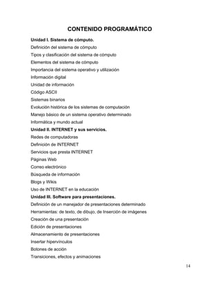 CONTENIDO PROGRAMÁTICO
Unidad I. Sistema de cómputo.
Definición del sistema de cómputo
Tipos y clasificación del sistema de cómputo
Elementos del sistema de cómputo
Importancia del sistema operativo y utilización
Información digital
Unidad de información
Código ASCII
Sistemas binarios
Evolución histórica de los sistemas de computación
Manejo básico de un sistema operativo determinado
Informática y mundo actual
Unidad II. INTERNET y sus servicios.
Redes de computadoras
Definición de INTERNET
Servicios que presta INTERNET
Páginas Web
Correo electrónico
Búsqueda de información
Blogs y Wikis
Uso de INTERNET en la educación
Unidad III. Software para presentaciones.
Definición de un manejador de presentaciones determinado
Herramientas: de texto, de dibujo, de Inserción de imágenes
Creación de una presentación
Edición de presentaciones
Almacenamiento de presentaciones
Insertar hipervínculos
Botones de acción
Transiciones, efectos y animaciones

                                                              14
 