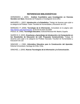 REFERENCIAS BIBLIOGRÁFICAS
HERNÁNDEZ, J. (2000). Análisis Cuantitativo para Investigación en Ciencias
Sociales con Spss. Decanato de Postgrado e Investigación de la URU.

MADUEÑO, L. (2007). Introducción a la Estadística. Trabajo de Ascenso para optar a
la categoría de Profesor Titular. Facultad de Humanidades y Educación de LUZ.

MARQUEZ, P. (2008). Tecnología de la Información. Consultado en la página web:
http://dewey.uab.es/pmarques/, el día 05 de enero de 2008.
POOLE, B. (1999). Tecnología Educativa. Editorial McGraw-Hill. Madrid, España

QUERO R, S. (2003). Enseñanza y Aprendizaje de Introducción a la Computación en
los Estudiantes de Educación de LUZ: Propuesta Constructivista. Trabajo de
Ascenso para optar a la categoría de Profesor Asociado. Facultad de Humanidades y
Educación de LUZ

SÁNCHEZ, J. (1992). Informática Educativa para la Construcción del Aprender.
Editorial Universitaria, Santiago de Chile, Chile.

SÁNCHEZ, J. (2000). Nuevas Tecnologías de la Información y la Comunicación.
 