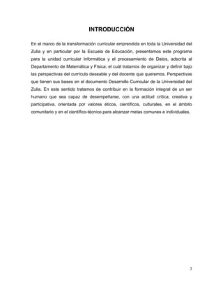 INTRODUCCIÓN

En el marco de la transformación curricular emprendida en toda la Universidad del
Zulia y en particular por la Escuela de Educación, presentamos este programa
para la unidad curricular Informática y el procesamiento de Datos, adscrita al
Departamento de Matemática y Física; el cuál tratamos de organizar y definir bajo
las perspectivas del currículo deseable y del docente que queremos. Perspectivas
que tienen sus bases en el documento Desarrollo Curricular de la Universidad del
Zulia. En este sentido tratamos de contribuir en la formación integral de un ser
humano que sea capaz de desempeñarse, con una actitud crítica, creativa y
participativa, orientada por valores éticos, científicos, culturales, en el ámbito
comunitario y en el científico-técnico para alcanzar metas comunes e individuales.




                                                                                 3
 