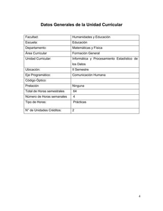 Datos Generales de la Unidad Curricular

Facultad:                    Humanidades y Educación
Escuela:                     Educación
Departamento:                Matemáticas y Física
Área Curricular              Formación General
Unidad Curricular:           Informática y Procesamiento Estadístico de
                             los Datos
Ubicación:                   II Semestre
Eje Programático:            Comunicación Humana
Código Óptico:
Prelación                    Ninguna
Total de Horas semestrales   64
Número de Horas semanales    4
Tipo de Horas:               Prácticas

N° de Unidades Créditos:     2




                                                                          4
 