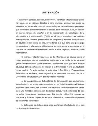 JUSTIFICACIÓN


  Los cambios políticos, sociales, económicos, científicos y tecnológicos que se
han dado en las últimas décadas a nivel mundial, también han tenido su
influencia en Venezuela; proporcionando enfoques para una nueva pedagogía
que redunde en el mejoramiento en la calidad de la educación. Este, se traduce
en nuevas formas de enseñar y en la incorporación de tecnologías de la
información y la comunicación (TIC´S) en el hecho educativo. Las múltiples
investigaciones, trabajos presentados en congresos y revistas especializadas
en educación dan cuenta de ello, llevándonos a lo que sería una pedagogía
computacional o a la correcta utilización de los recursos de la informática en el
proceso de enseñanza-aprendizaje, tanto a nivel regional, nacional como
internacional.

       El manejo y rápido tratamiento de la información, se plantea como el
nuevo paradigma de las sociedades modernas y se habla de la sociedad
globalizada relacionada por la telemática. Es de hacer notar que en el aspecto
educativo somos partidarios de enfocar a la Informática y a la Computación
como medios. En este sentido la asignatura Informática y Procesamiento
Estadístico de los Datos, tiene su justificación dentro del plan curricular de la
Licenciatura en Educación, por dos importantes razones:

       a) La incorporación de Laboratorios de Computación que gradualmente
están haciendo las instituciones educativas en los distintos niveles del Sistema
Educativo Venezolano, nos plantean una necesidad: nuestros egresados deben
tener una formación cónsona con la realidad actual, y deben llevarse de este
curso las herramientas necesarias que les permita utilizar los recursos de
Hardware y Software disponibles en esos laboratorios y adecuarlas al proceso
de enseñanza-aprendizaje.

       b) Este curso es de base para otros que tomará el estudiante en el plan
curricular de la Licenciatura.



                                                                               5
 