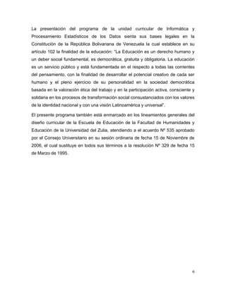 La presentación del programa de la unidad curricular de Informática y
Procesamiento Estadísticos de los Datos sienta sus bases legales en la
Constitución de la República Bolivariana de Venezuela la cual establece en su
artículo 102 la finalidad de la educación: “La Educación es un derecho humano y
un deber social fundamental, es democrática, gratuita y obligatoria. La educación
es un servicio público y está fundamentada en el respecto a todas las corrientes
del pensamiento, con la finalidad de desarrollar el potencial creativo de cada ser
humano y el pleno ejercicio de su personalidad en la sociedad democrática
basada en la valoración ética del trabajo y en la participación activa, consciente y
solidaria en los procesos de transformación social consustanciados con los valores
de la identidad nacional y con una visión Latinoamérica y universal”.

El presente programa también está enmarcado en los lineamientos generales del
diseño curricular de la Escuela de Educación de la Facultad de Humanidades y
Educación de la Universidad del Zulia, atendiendo a el acuerdo Nº 535 aprobado
por el Consejo Universitario en su sesión ordinaria de fecha 15 de Noviembre de
2006, el cual sustituye en todos sus términos a la resolución Nº 329 de fecha 15
de Marzo de 1995.




                                                                                  6
 