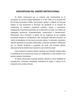 DESCRIPCION DEL DISEÑO INSTRUCCIONAL

      El diseño instruccional que se presenta está fundamentado en la
concepción de currículo integral establecido en el año 1995 y en el acuerdo 535
del Consejo Universitario (2006). Este acuerdo, plantea un Modelo de Currículo
integral, el cual fundamenta la formación del estudiante en el conjunto de
experiencias de formación profesional, científica, cultural y humanística,
estableciendo lineamientos generados por el desarrollo curricular, con criterios de
integralidad, pertinencia, comprehensividad, modernización y transformación.
Presentando como innovación el diseño de los programas de las unidades
curriculares basado en competencias, esta concepción educativa promueve un
cambio de paradigma el cual supone que para lograrlo, la educación venezolana
requiere abandonar las prácticas tradicionales y actitudes neutrales e indiferentes
que no reportan beneficios y sustituirlas por otras, que permitan afrontar
adecuadamente los desafíos que imponen la nueva dinámica social.

      Esta concepción educativa propone mediante una formación integral, lograr
un profesional de la docencia que posea una preparación no solo científica, sino
también cultural y humanística.
      El diseño instruccional propuesto también describe en forma detallada las
competencias, contenidos, estrategias, indicadores de logros y criterios de la
evaluación de la unidad curricular.




                                                                                 8
 