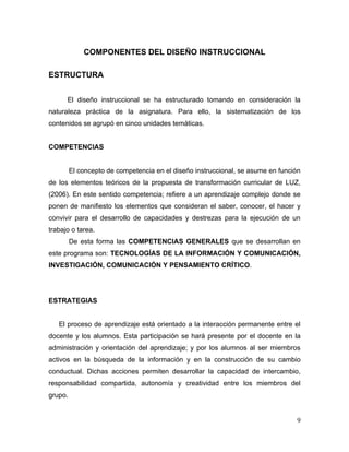 COMPONENTES DEL DISEÑO INSTRUCCIONAL

ESTRUCTURA


      El diseño instruccional se ha estructurado tomando en consideración la
naturaleza práctica de la asignatura. Para ello, la sistematización de los
contenidos se agrupó en cinco unidades temáticas.


COMPETENCIAS


         El concepto de competencia en el diseño instruccional, se asume en función
de los elementos teóricos de la propuesta de transformación curricular de LUZ,
(2006). En este sentido competencia; refiere a un aprendizaje complejo donde se
ponen de manifiesto los elementos que consideran el saber, conocer, el hacer y
convivir para el desarrollo de capacidades y destrezas para la ejecución de un
trabajo o tarea.
         De esta forma las COMPETENCIAS GENERALES que se desarrollan en
este programa son: TECNOLOGÍAS DE LA INFORMACIÓN Y COMUNICACIÓN,
INVESTIGACIÓN, COMUNICACIÓN Y PENSAMIENTO CRÍTICO.




ESTRATEGIAS


   El proceso de aprendizaje está orientado a la interacción permanente entre el
docente y los alumnos. Esta participación se hará presente por el docente en la
administración y orientación del aprendizaje; y por los alumnos al ser miembros
activos en la búsqueda de la información y en la construcción de su cambio
conductual. Dichas acciones permiten desarrollar la capacidad de intercambio,
responsabilidad compartida, autonomía y creatividad entre los miembros del
grupo.


                                                                                 9
 