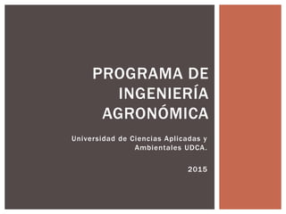 Universidad de Ciencias Aplicadas y
Ambientales UDCA.
2015
PROGRAMA DE
INGENIERÍA
AGRONÓMICA
 