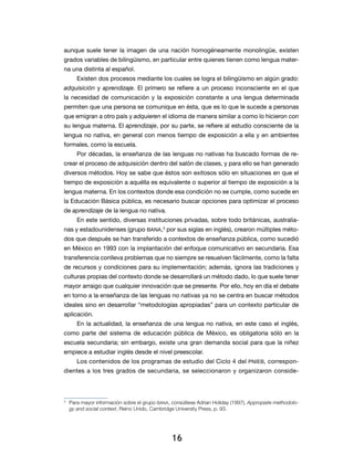16
aunque suele tener la imagen de una nación homogéneamente monolingüe, existen
grados variables de bilingüismo, en particular entre quienes tienen como lengua mater-
na una distinta al español.
Existen dos procesos mediante los cuales se logra el bilingüismo en algún grado:
adquisición y aprendizaje. El primero se refiere a un proceso inconsciente en el que
la necesidad de comunicación y la exposición constante a una lengua determinada
permiten que una persona se comunique en ésta, que es lo que le sucede a personas
que emigran a otro país y adquieren el idioma de manera similar a como lo hicieron con
su lengua materna. El aprendizaje, por su parte, se refiere al estudio consciente de la
lengua no nativa, en general con menos tiempo de exposición a ella y en ambientes
formales, como la escuela.
Por décadas, la enseñanza de las lenguas no nativas ha buscado formas de re-
crear el proceso de adquisición dentro del salón de clases, y para ello se han generado
diversos métodos. Hoy se sabe que éstos son exitosos sólo en situaciones en que el
tiempo de exposición a aquélla es equivalente o superior al tiempo de exposición a la
lengua materna. En los contextos donde esa condición no se cumple, como sucede en
la Educación Básica pública, es necesario buscar opciones para optimizar el proceso
de aprendizaje de la lengua no nativa.
En este sentido, diversas instituciones privadas, sobre todo británicas, australia-
nas y estadounidenses (grupo BANA,3
por sus siglas en inglés), crearon múltiples méto-
dos que después se han transferido a contextos de enseñanza pública, como sucedió
en México en 1993 con la implantación del enfoque comunicativo en secundaria. Esa
transferencia conlleva problemas que no siempre se resuelven fácilmente, como la falta
de recursos y condiciones para su implementación; además, ignora las tradiciones y
culturas propias del contexto donde se desarrollará un método dado, lo que suele tener
mayor arraigo que cualquier innovación que se presente. Por ello, hoy en día el debate
en torno a la enseñanza de las lenguas no nativas ya no se centra en buscar métodos
ideales sino en desarrollar “metodologías apropiadas” para un contexto particular de
aplicación.
En la actualidad, la enseñanza de una lengua no nativa, en este caso el inglés,
como parte del sistema de educación pública de México, es obligatoria sólo en la
escuela secundaria; sin embargo, existe una gran demanda social para que la niñez
empiece a estudiar inglés desde el nivel preescolar.
Los contenidos de los programas de estudio del Ciclo 4 del PNIEB, correspon-
dientes a los tres grados de secundaria, se seleccionaron y organizaron conside-
3
	 Para mayor información sobre el grupo BANA, consúltese Adrian Holiday (1997), Appropiate methodolo-
gy and social context, Reino Unido, Cambridge University Press, p. 93.
 