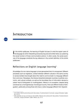 97
Introduction
I n  the NEPBE syllabuses, the learning of English focuses on what the expert users of
the language do when interpreting and producing oral and written texts, by sustaining
the social function of those communicative actions. In other words, the social practi-
ces of the language constitute the key reference in the content definition of the NEPBE
syllabuses.1
Reflections on English language learning2
Knowledge of a non-native language is more generalized than it is recognized. Different
processes such as migrations, contact between different cultures in the same country
or across borders has brought about the need to communicate in a language different
from one’s own. Nowadays, the intense interactions between countries in political, eco-
nomic, and cultural contexts, as well as the boundless flow of information demand a
certain level of bilingualism or multilingualism. Mexico is no exception; despite being
conceived as a homogeneously monolingual country, there are different le­vels of bilin-
gualism, particularly among those who have a native language different from Spanish.
1
	 SEP (2006), Reforma de la Educación Secundaria. Fundamentación Curricular. Lengua Extranjera. Inglés,
pp. 18-19.
2
	 Este apartado se hizo con base en SEP (2006), Reforma de la Educación Secundaria. Fundamentación
Curricular. Lengua Extranjera. Inglés, México, pp. 9-10.
 