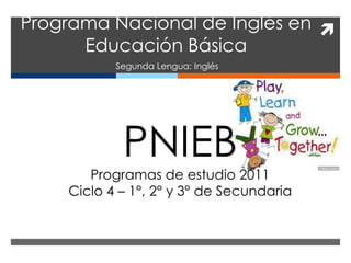Programa Nacional de Inglés en 
      Educación Básica
           Segunda Lengua: Inglés




            PNIEB
       Programas de estudio 2011
    Ciclo 4 – 1°, 2° y 3° de Secundaria
 