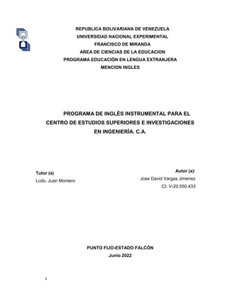 1
REPUBLICA BOLIVARIANA DE VENEZUELA
UNIVERSIDAD NACIONAL EXPERIMENTAL
FRANCISCO DE MIRANDA
AREA DE CIENCIAS DE LA EDUCACION
PROGRAMA EDUCACIÓN EN LENGUA EXTRANJERA
MENCION INGLES
PROGRAMA DE INGLÉS INSTRUMENTAL PARA EL
CENTRO DE ESTUDIOS SUPERIORES E INVESTIGACIONES
EN INGENIERÍA. C.A.
Autor (a):
Jose David Vargas Jimenez
CI: V-20.550.433
PUNTO FIJO-ESTADO FALCÓN
Junio 2022
Tutor (a)
Lcdo. Juan Montero
 