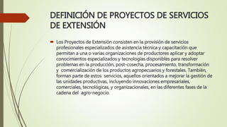 DEFINICIÓN DE PROYECTOS DE SERVICIOS
DE EXTENSIÓN
 Los Proyectos de Extensión consisten en la provisión de servicios
profesionales especializados de asistencia técnica y capacitación que
permitan a una o varias organizaciones de productores aplicar y adoptar
conocimientos especializados y tecnologías disponibles para resolver
problemas en la producción, post-cosecha, procesamiento, transformación
y comercialización de los productos agropecuarios y forestales. También,
forman parte de estos servicios, aquellos orientados a mejorar la gestión de
las unidades productivas, incluyendo innovaciones empresariales,
comerciales, tecnológicas, y organizacionales, en las diferentes fases de la
cadena del agro-negocio.
 