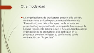 Otra modalidad
 Las organizaciones de productores pueden, si lo desean,
contratar a una entidad o persona natural denominada
“Proyectista”, para brindarles apoyo en la formulación,
presentación y negociación de su propuesta. En este caso, la
Entidad Proponente deberá incluir el Acta de Asamblea de las
organizaciones de productores que participan en la
propuesta, donde manifiestan su conformidad con la
contratación del “Proyectista”.
 