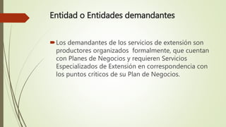 Entidad o Entidades demandantes
Los demandantes de los servicios de extensión son
productores organizados formalmente, que cuentan
con Planes de Negocios y requieren Servicios
Especializados de Extensión en correspondencia con
los puntos críticos de su Plan de Negocios.
 