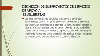 DEFINICIÓN DE SUBPROYECTOS DE SERVICIOS
DE APOYO A
SEMILLERISTAS
 Los sub proyectos de servicios de apoyo a empresas
semilleristas consisten en la provisión de bienes y servicios
profesionales orientados a atender la demanda por asistencia
técnica y capacitación para el desarrollo de la capacidad de
oferta de semillas, plantones y reproductores de calidad por
medio de la mejora de la dotación de activos necesarios para
su producción, postproducción y comercialización.
 