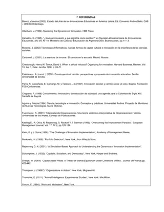7. REFERENCIAS
Blanco y Mesina (2000). Estado del Arte de las Innovaciones Educativas en América Latina. Ed. Convenio Andrés Bello. CAB
– UNESCO-Santiago.
Utterback. J, (1994), Mastering the Dynamics of Innovation, HBS Press
Carvalho, G. (1995). “¿Qué es innovación y qué significa como cambio?” en Revista Latinoamericana de Innovaciones
Educativas, año VII, N° 19. Ministerio de Cultura y Educcación de Argentina/OEA, Buenos Aires, pp.11-13.
Morante, J. (2002) Tecnologías Informativas, nuevas formas de capital cultural e innovación en la enseñanza de las ciencias
sociales.
Carbonell, J. (2001). La aventura de innovar. El cambio en la escuela. Madrid: Morata.
Chesbrough, Henry W; Teece, David J. When is virtual virtuous? Organizing for innovation. Harvard Business, Review, Vol:
74, Iss: 1, Date: Jan/fev 1996, p. 65-71.
Estebaranz, A. (coord..) (2000). Construyendo el cambio: perspectivas y propuesta de innovación educativa. Sevilla:
Universidad de Sevilla.
Parra, R. Castañeda, E. Camargo, M. y Tedesco, J.C (1997). Innovación escolar y cambio social (2 vols). Bogota: Fundación
FES-Conlciencias.
Chaparro, F. (1998) Conocimiento, innovación y construcción de sociedad: una agenda para la Colombia del Siglo XXI.
Santafé de Bogotá.
Aguirre y Rebois (1994) Ciencia, tecnología e innovación: Conceptos y prácticas. Universidad Andina. Proyecto de Monitoreo
de Nuevas Tecnologías. Sucre (Bolivia).
Fuenmayor, R. (2001): “Interpretando Organizaciones: Una teoría sistémico-interpretativa de Organizaciones”, Mérida,
Universidad de los Andes, Consejo de Publicaciones.
Kesting E., R. Oliva, N. Repenning, S. Rockart Y J. Sterman (1999): “Overcoming the Improvement Paradox”. European
Management Journal, Vol. 17, N°.2, pp.120-134.
Klein, K. y J. Sorra (1996): “The Challenge of Innovation Implementation”, Academy of Management Rewie,
Markowitz, H. (1959): “Portfolio Selection”, New York, Jhon Wiley & Sons.
Repenning G. N. (2001): “A Simulation-Based Approach to Understanding the Dynamics of Innovation Implementation”.
Schumpeter, J. (1932): “Capitalis, Socialism, and Democracy”. New York, Harper and Brothers.
Sharpe, W. (1964): “Capital Asset Prices: A Theory of Market Equilibrium under Conditions of Riks”. Journal of Finance,pp.
425-442.
Thompson, J. (19667): “Organizations in Action”. New York, Mcgraw-Hill.
Thorndike, E. (1911): “Animal Intelligence: Experimental Studies”, New York. MacMillan.
Vroom, V. (1964): “Work and Motivation”, New York.
 
