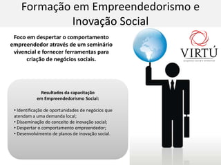 Formação em Empreendedorismo e Inovação SocialFocoemdespertar o comportamentoempreendedoratravés de um semináriovivencial e fornecerferramentasparacriação de negóciossociais.ResultadosdacapacitaçãoemEmpreendedorismo Social: Identificação de oportunidades de negócios que atendam a uma demanda local;