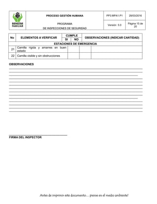 PROCESO GESTIÓN HUMANA
PPRROOGGRRAAMMAA
DDEE IINNSSPPEECCCCIIOONNEESS DDEE SSEEGGUURRIIDDAADD
PP3.MPA1.P1 28/03/2016
Versión 5.0
Página 15 de
20
Antes de imprimir este documento… piense en el medio ambiente!
No ELEMENTOS A VERIFICAR
CUMPLE
OBSERVACIONES (INDICAR CANTIDAD)
SI NO
ESTACIONES DE EMERGENCIA
21
Camilla rígida y amarres en buen
estado
22 Camilla visible y sin obstrucciones
OBSERVACIONES
_____________________________________________________________________________________
_____________________________________________________________________________________
__________________________________________________________________________________
_____________________________________________________________________________________
_____________________________________________________________________________________
_____________________________________________________________________________________
_____________________________________________________________________________________
_____________________________________________________________________________________
_____________________________________________________________________________________
__________________________________________________________________________________
_____________________________________________________________________________________
_____________________________________________________________________________________
_____________________________________________________________________________________
_____________________________________________________________________________________
_____________________________________
FIRMA DEL INSPECTOR
 