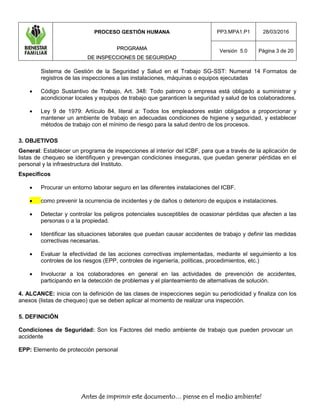 PROCESO GESTIÓN HUMANA
PPRROOGGRRAAMMAA
DDEE IINNSSPPEECCCCIIOONNEESS DDEE SSEEGGUURRIIDDAADD
PP3.MPA1.P1 28/03/2016
Versión 5.0 Página 3 de 20
Antes de imprimir este documento… piense en el medio ambiente!
Sistema de Gestión de la Seguridad y Salud en el Trabajo SG-SST: Numeral 14 Formatos de
registros de las inspecciones a las instalaciones, máquinas o equipos ejecutadas
 Código Sustantivo de Trabajo, Art. 348: Todo patrono o empresa está obligado a suministrar y
acondicionar locales y equipos de trabajo que garanticen la seguridad y salud de los colaboradores.
 Ley 9 de 1979: Artículo 84, literal a: Todos los empleadores están obligados a proporcionar y
mantener un ambiente de trabajo en adecuadas condiciones de higiene y seguridad, y establecer
métodos de trabajo con el mínimo de riesgo para la salud dentro de los procesos.
3. OBJETIVOS
General: Establecer un programa de inspecciones al interior del ICBF, para que a través de la aplicación de
listas de chequeo se identifiquen y prevengan condiciones inseguras, que puedan generar pérdidas en el
personal y la infraestructura del Instituto.
Específicos
 Procurar un entorno laborar seguro en las diferentes instalaciones del ICBF.
 como prevenir la ocurrencia de incidentes y de daños o deterioro de equipos e instalaciones.
 Detectar y controlar los peligros potenciales susceptibles de ocasionar pérdidas que afecten a las
personas o a la propiedad.
 Identificar las situaciones laborales que puedan causar accidentes de trabajo y definir las medidas
correctivas necesarias.
 Evaluar la efectividad de las acciones correctivas implementadas, mediante el seguimiento a los
controles de los riesgos (EPP, controles de ingeniería, políticas, procedimientos, etc.)
 Involucrar a los colaboradores en general en las actividades de prevención de accidentes,
participando en la detección de problemas y el planteamiento de alternativas de solución.
4. ALCANCE: inicia con la definición de las clases de inspecciones según su periodicidad y finaliza con los
anexos (listas de chequeo) que se deben aplicar al momento de realizar una inspección.
5. DEFINICIÓN
Condiciones de Seguridad: Son los Factores del medio ambiente de trabajo que pueden provocar un
accidente
EPP: Elemento de protección personal
 