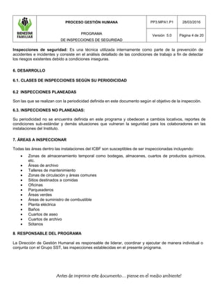 PROCESO GESTIÓN HUMANA
PPRROOGGRRAAMMAA
DDEE IINNSSPPEECCCCIIOONNEESS DDEE SSEEGGUURRIIDDAADD
PP3.MPA1.P1 28/03/2016
Versión 5.0 Página 4 de 20
Antes de imprimir este documento… piense en el medio ambiente!
Inspecciones de seguridad: Es una técnica utilizada internamente como parte de la prevención de
accidentes e incidentes y consiste en el análisis detallado de las condiciones de trabajo a fin de detectar
los riesgos existentes debido a condiciones inseguras.
6. DESARROLLO
6.1. CLASES DE INSPECCIONES SEGÚN SU PERIODICIDAD
6.2 INSPECCIONES PLANEADAS
Son las que se realizan con la periodicidad definida en este documento según el objetivo de la inspección.
6.3. INSPECCIONES NO PLANEADAS:
Su periodicidad no se encuentra definida en este programa y obedecen a cambios locativos, reportes de
condiciones sub-estándar y demás situaciones que vulneran la seguridad para los colaboradores en las
instalaciones del Instituto.
7. ÁREAS A INSPECCIONAR
Todas las áreas dentro las instalaciones del ICBF son susceptibles de ser inspeccionadas incluyendo:
 Zonas de almacenamiento temporal como bodegas, almacenes, cuartos de productos químicos,
etc.
 Áreas de archivo
 Talleres de mantenimiento
 Zonas de circulación y áreas comunes
 Sitios destinados a comidas
 Oficinas
 Parqueaderos
 Áreas verdes
 Áreas de suministro de combustible
 Planta eléctrica
 Baños
 Cuartos de aseo
 Cuartos de archivo
 Sótanos
88.. RESPONSABLE DEL PROGRAMA
La Dirección de Gestión Humanal es responsable de liderar, coordinar y ejecutar de manera individual o
conjunta con el Grupo SST, las inspecciones establecidas en el presente programa.
 