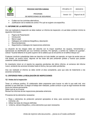 PROCESO GESTIÓN HUMANA
PPRROOGGRRAAMMAA
DDEE IINNSSPPEECCCCIIOONNEESS DDEE SSEEGGUURRIIDDAADD
PP3.MPA1.P1 28/03/2016
Versión 5.0 Página 6 de 20
Antes de imprimir este documento… piense en el medio ambiente!
 Cuáles son los controles alternativos.
 Justificación de la medida de control: Por qué se sugiere una específica.
11. INFORME DE LA INSPECCIÓN
Una vez realizada la inspección se debe realizar un informe de inspección, el cual debe contener mínimo la
siguiente información:
 Pagina de Presentación
 Introducción
 Marco Legal
 Hallazgos con evidencia fotográfica y descripción
 Recomendaciones
 Seguimiento a hallazgos de inspecciones anteriores
La situación de los riesgos debe ser descrita con la mayor exactitud; los equipos, herramientas y
operaciones se identificarán por sus nombres correctos. Por ejemplo, a cambio de “caldera sin guardas”,
colocar “Guarda faltante en la parte superior de la caldera que se encuentra en el edificio bloque sur”.
Cualquier condición subestándar debe ser descrita con todo detalle; por ejemplo, en lugar de anotar piso en
mal estado, se podría incluir “algunas de las losas del piso presentan grietas y huecos que pueden
ocasionar caídas accidentales”.
Es importante incluir en el reporte los aspectos pendientes del último informe, al comienzo del informe
nuevo, anotando las acciones tomadas hasta la fecha y las que están pendientes.
Una vez realizado el informe se debe remitir al área competente, para que esta de tratamiento a las
acciones correctivas.
12. CRITERIOS PARA LA REALIZACIÓN DE INSPECCIONES
12.1 Antes de la inspección
Tener un enfoque positivo. El colaborador debe prepararse para buscar no sólo lo que esté mal, sino
también lo que esté bien. El elogio al trabajo bien realizado, puede conducir a que se siga haciendo de esta
forma de manera permanente.
Saber qué se va a buscar
Revisar los informes de las inspecciones planeadas anteriores.
Proveerse de los elementos necesarios:
 Ropa y elementos de protección personal apropiados al área, para acciones tales como gatear,
inclinarse, etc.
 Utilizar las listas de chequeo definidas
 Linterna, cámara fotográfica, y otros elementos que sean necesarios.
 