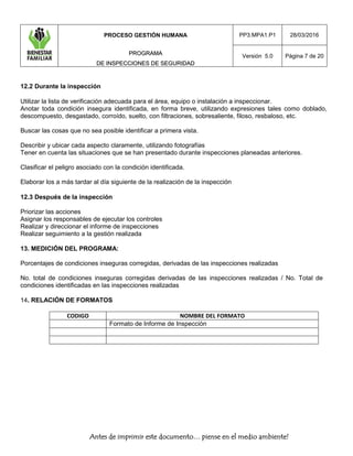 PROCESO GESTIÓN HUMANA
PPRROOGGRRAAMMAA
DDEE IINNSSPPEECCCCIIOONNEESS DDEE SSEEGGUURRIIDDAADD
PP3.MPA1.P1 28/03/2016
Versión 5.0 Página 7 de 20
Antes de imprimir este documento… piense en el medio ambiente!
12.2 Durante la inspección
Utilizar la lista de verificación adecuada para el área, equipo o instalación a inspeccionar.
Anotar toda condición insegura identificada, en forma breve, utilizando expresiones tales como doblado,
descompuesto, desgastado, corroído, suelto, con filtraciones, sobresaliente, filoso, resbaloso, etc.
Buscar las cosas que no sea posible identificar a primera vista.
Describir y ubicar cada aspecto claramente, utilizando fotografías
Tener en cuenta las situaciones que se han presentado durante inspecciones planeadas anteriores.
Clasificar el peligro asociado con la condición identificada.
Elaborar los a más tardar al día siguiente de la realización de la inspección
12.3 Después de la inspección
Priorizar las acciones
Asignar los responsables de ejecutar los controles
Realizar y direccionar el informe de inspecciones
Realizar seguimiento a la gestión realizada
13. MEDICIÓN DEL PROGRAMA:
Porcentajes de condiciones inseguras corregidas, derivadas de las inspecciones realizadas
No. total de condiciones inseguras corregidas derivadas de las inspecciones realizadas / No. Total de
condiciones identificadas en las inspecciones realizadas
14. RELACIÓN DE FORMATOS
CODIGO NOMBRE DEL FORMATO
Formato de Informe de Inspección
 