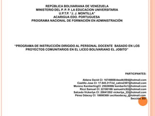 REPÚBLICA BOLIVARIANA DE VENEZUELA
MINISTERIO DEL P. P. P. LA EDUCACION UNIVERSITARIA
U.P.T.P. “J. J. MONTILLA”
ACARIGUA EDO. PORTUGUESA
PROGRAMA NACIONAL DE FORMACIÓN EN ADMINISTRACIÓN

“PROGRAMA DE INSTRUCCIÓN DIRIGIDO AL PERSONAL DOCENTE BASADO EN LOS
PROYECTOS COMUNITARIOS EN EL LICEO BOLIVARIANO EL JOBITO”

PARTICIPANTES:
Aldana David CI: 16749808/deadkill84@hotmail.com
Castillo Jose CI: 17.945.317//el_catire2307@hotmail.com
Moreno KemberlingCI: 25026996/ kemberlin1@hotmail.com
Ricci Samuel CI: 22106106/ samuelric92@hotmail.com
Salcedo Vickerlys CI: 20641292/ vickerlys_22@hotmail.com
Pérez Odacsy CI: 18690369/ ceciliaodacsy_@hotmail.com
Sección: 857

 