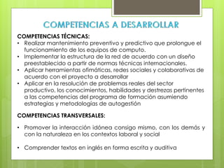 COMPETENCIAS TÉCNICAS:
• Realizar mantenimiento preventivo y predictivo que prolongue el
funcionamiento de los equipos de computo.
• Implementar la estructura de la red de acuerdo con un diseño
preestablecido a partir de normas técnicas internacionales.
• Aplicar herramientas ofimáticas, redes sociales y colaborativas de
acuerdo con el proyecto a desarrollar
• Aplicar en la resolución de problemas reales del sector
productivo, los conocimientos, habilidades y destrezas pertinentes
a las competencias del programa de formación asumiendo
estrategias y metodologías de autogestión
COMPETENCIAS TRANSVERSALES:
• Promover la interacción idónea consigo mismo, con los demás y
con la naturaleza en los contextos laboral y social
• Comprender textos en inglés en forma escrita y auditiva
 
