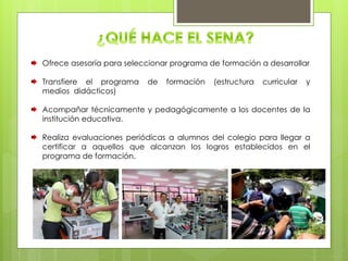 Ofrece asesoría para seleccionar programa de formación a desarrollar
Transfiere el programa de formación (estructura curricular y
medios didácticos)
Acompañar técnicamente y pedagógicamente a los docentes de la
institución educativa.
Realiza evaluaciones periódicas a alumnos del colegio para llegar a
certificar a aquellos que alcanzan los logros establecidos en el
programa de formación.
 