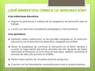 A las Instituciones Educativas:
Mejorar la pertinencia y calidad de los programas de formación para el
trabajo.
Contar con docentes actualizados pedagógica y técnicamente.
A los aprendices:
Obtienen doble certificación: la de bachiller otorgada en la Institución
educativa y en el área técnica específica, otorgada por el SENA.
Tienen la posibilidad de continuar la formación en el SENA, siempre y
cuando lo haga dentro del primer semestre del año siguiente de haber
terminado la formación. Si no lo hace en este lapso, deberá someterse al
proceso de selección previsto en el SENA.
Tienen mayor opción de vincularse al sector productivo.
Cuentan con las herramientas necesarias para crear su propia empresa.
 