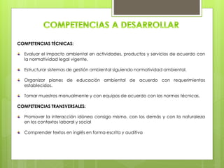 COMPETENCIAS TÉCNICAS:
Evaluar el impacto ambiental en actividades, productos y servicios de acuerdo con
la normatividad legal vigente.
Estructurar sistemas de gestión ambiental siguiendo normatividad ambiental.
Organizar planes de educación ambiental de acuerdo con requerimientos
establecidos.
Tomar muestras manualmente y con equipos de acuerdo con las normas técnicas.
COMPETENCIAS TRANSVERSALES:
Promover la interacción idónea consigo mismo, con los demás y con la naturaleza
en los contextos laboral y social
Comprender textos en inglés en forma escrita y auditiva
 