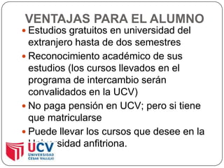 VENTAJAS PARA EL ALUMNOEstudios gratuitos en universidad del extranjero hasta de dos semestresReconocimiento académico de sus estudios (los cursos llevados en el programa de intercambio serán convalidados en la UCV)No paga pensión en UCV; pero si tiene que matricularsePuede llevar los cursos que desee en la Universidad anfitriona.