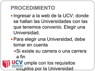 PROCEDIMIENTOIngresar a la web de la UCV; donde se hallan las Universidades con las que tenemos convenio. Elegir una Universidad.Para elegir una Universidad, debe tomar en cuentaSi existe su carrera o una carrera a finSi cumple con los requisitos exigidos por la Universidad elegida