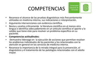 COMPETENCIAS
• Reconoce el alcance de las pruebas diagnósticas más frecuentemente
  utilizadas en medicina interna, sus indicaciones e interpretación.
• Argumenta intervenciones con evidencia científica.
• Revisa y analiza críticamente la literatura científica en al menos otra
  lengua e identifica adecuadamente en un artículo científico el aporte y la
  validez que tiene éste para resolver un problema específico en su
  paciente.
• Competencias actitudinales:
• Demuestra liderazgo en la ejecución de acciones que permitan resolver
  los problemas individuales de los pacientes y los relacionados con la
  atención en general en los servicios de medicina interna.
• Reconoce la importancia de la mirada integral para la prevención, el
  diagnóstico y el tratamiento de las patologías relacionadas con el adulto
  mayor.
 