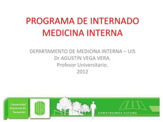PROGRAMA DE INTERNADO
   MEDICINA INTERNA
DEPARTAMENTO DE MEDICINA INTERNA – UIS
        Dr AGUSTIN VEGA VERA.
         Profesor Universitario.
                  2012
 