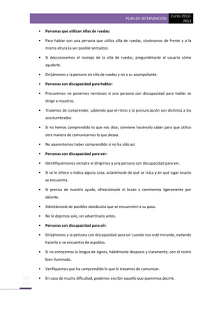 PLAN DE INTERVENCIÓN

Curso 20122013

•

Personas que utilizan sillas de ruedas:

•

Para hablar con una persona que utiliza silla de ruedas, situémonos de frente y a la
misma altura (a ser posible sentados).

•

Si desconocemos el manejo de la silla de ruedas, preguntémosle al usuario cómo
ayudarle.

•

Dirijámonos a la persona en silla de ruedas y no a su acompañante.

•

Personas con discapacidad para hablar:

•

Procuremos no ponernos nerviosos si una persona con discapacidad para hablar se
dirige a nosotros.

•

Tratemos de comprender, sabiendo que el ritmo y la pronunciación son distintos a los
acostumbrados.

•

Si no hemos comprendido lo que nos dice, conviene hacérselo saber para que utilice
otra manera de comunicarnos lo que desea.

•

No aparentemos haber comprendido si no ha sido así.

•

Personas con discapacidad para ver:

•

Identifiquémonos siempre al dirigirnos a una persona con discapacidad para ver.

•

Si se le ofrece o indica alguna cosa, aclarémosle de qué se trata y en qué lugar exacto
se encuentra.

•

Si precisa de nuestra ayuda, ofrezcámosle el brazo y caminemos ligeramente por
delante.

•

Advirtámosle de posibles obstáculos que se encuentren a su paso.

•

No le dejemos solo, sin advertírselo antes.

•

Personas con discapacidad para oír:

•

Dirijámonos a la persona con discapacidad para oír cuando nos esté mirando, evitando
hacerlo si se encuentra de espaldas.

•

Si no conocemos la lengua de signos, hablémosle despacio y claramente, con el rostro
bien iluminado.

•

Verifiquemos que ha comprendido lo que le tratamos de comunicar.

•

En caso de mucha dificultad, podemos escribir aquello que queremos decirle.

 