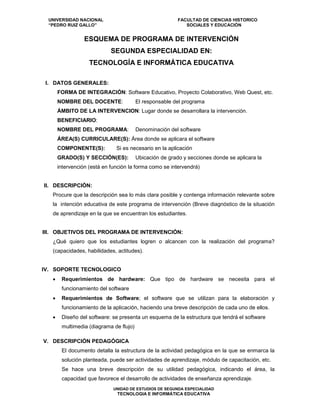 UNIVERSIDAD NACIONAL FACULTAD DE CIENCIAS HISTORICO
“PEDRO RUIZ GALLO” SOCIALES Y EDUCACIÓN
UNIDAD DE ESTUDIOS DE SEGUNDA ESPECIALIDAD
TECNOLOGIA E INFORMÁTICA EDUCATIVA
ESQUEMA DE PROGRAMA DE INTERVENCIÓN
SEGUNDA ESPECIALIDAD EN:
TECNOLOGÍA E INFORMÁTICA EDUCATIVA
I. DATOS GENERALES:
FORMA DE INTEGRACIÓN: Software Educativo, Proyecto Colaborativo, Web Quest, etc.
NOMBRE DEL DOCENTE: El responsable del programa
ÁMBITO DE LA INTERVENCION: Lugar donde se desarrollara la intervención.
BENEFICIARIO:
NOMBRE DEL PROGRAMA: Denominación del software
ÁREA(S) CURRICULARE(S): Área donde se aplicara el software
COMPONENTE(S): Si es necesario en la aplicación
GRADO(S) Y SECCIÓN(ES): Ubicación de grado y secciones donde se aplicara la
intervención (está en función la forma como se intervendrá)
II. DESCRIPCIÓN:
Procure que la descripción sea lo más clara posible y contenga información relevante sobre
la intención educativa de este programa de intervención (Breve diagnóstico de la situación
de aprendizaje en la que se encuentran los estudiantes.
III. OBJETIVOS DEL PROGRAMA DE INTERVENCIÓN:
¿Qué quiero que los estudiantes logren o alcancen con la realización del programa?
(capacidades, habilidades, actitudes).
IV. SOPORTE TECNOLOGICO
• Requerimientos de hardware: Que tipo de hardware se necesita para el
funcionamiento del software
• Requerimientos de Software; el software que se utilizan para la elaboración y
funcionamiento de la aplicación, haciendo una breve descripción de cada uno de ellos.
• Diseño del software: se presenta un esquema de la estructura que tendrá el software
multimedia (diagrama de flujo)
V. DESCRIPCIÓN PEDAGÓGICA
El documento detalla la estructura de la actividad pedagógica en la que se enmarca la
solución planteada, puede ser actividades de aprendizaje, módulo de capacitación, etc.
Se hace una breve descripción de su utilidad pedagógica, indicando el área, la
capacidad que favorece el desarrollo de actividades de enseñanza aprendizaje.
 