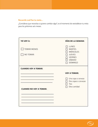 101
Recuerda cual fue tu meta...
¿Consideras que necesitas o quieres cambiar algo?, es el momento de reestablecer tu meta
para los próximos seis meses.
YO VOY A:
TOMAR MENOS
NO TOMAR
DÍAS DE LA SEMANA
LUNES
MARTES
MIÉRCOLES
JUEVES
VIERNES
SÁBADO
DOMINGO
CUANDO VOY A TOMAR:
_____________________________________________
_____________________________________________
_____________________________________________
____________________________________________
CUANDO NO VOY A TOMAR:
____________________________________________
____________________________________________
____________________________________________
_____________________________________________
VOY A TOMAR:
Una copa o cerveza
Dos copas o cervezas
Tres
Otra cantidad
 