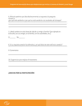 Programa de Intervención Breve para Adolescentes que Inician el Consumo de Alcohol y otras Drogas
108
6. Ahora le pedimos que describa brevemente su respuesta a la pregunta
número 5,
¿por qué está satisfecho o por qué no está satisfecho con resultados de la terapia?
7. ¿Notó cambios en otras áreas de vida de su amigo o familiar? (por ejemplo en
la escuela, con sus amigos, en la familia, con las autoridades, etc.)
Sí ______ No ______
8. Si su respuesta anterior fue afirmativa, ¿en qué áreas de vida notó esos cambios?
9. Comentarios
10. Sugerencias para mejorar el tratamiento
¡GRACIAS POR SU PARTICIPACIÓN!
 