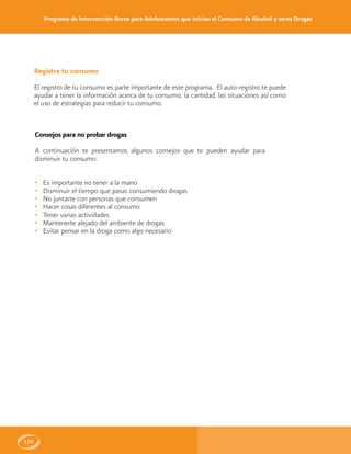 Programa de Intervención Breve para Adolescentes que Inician el Consumo de Alcohol y otras Drogas
110
Registra tu consumo
El registro de tu consumo es parte importante de este programa. El auto-registro te puede
ayudar a tener la información acerca de tu consumo, la cantidad, las situaciones así como
el uso de estrategias para reducir tu consumo.
Consejos para no probar drogas
A continuación te presentamos algunos consejos que te pueden ayudar para
disminuir tu consumo:
• Es importante no tener a la mano
• Disminuir el tiempo que pasas consumiendo drogas
• No juntarte con personas que consumen
• Hacer cosas diferentes al consumo
• Tener varias actividades
• Mantenerte alejado del ambiente de drogas
• Evitar pensar en la droga como algo necesario
 