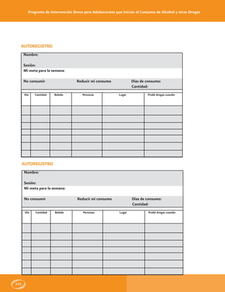 Programa de Intervención Breve para Adolescentes que Inician el Consumo de Alcohol y otras Drogas
112
AUTOREGISTRO
Nombre:
Sesión:
Mi meta para la semana:
No consumir Reducir mi consumo Días de consumo:
Cantidad:
Día Cantidad Bebida Personas Lugar Probé drogas cuando:
AUTOREGISTRO
Nombre:
Sesión:
Mi meta para la semana:
No consumir Reducir mi consumo Días de consumo:
Cantidad:
Día Cantidad Bebida Personas Lugar Probé drogas cuando:
 