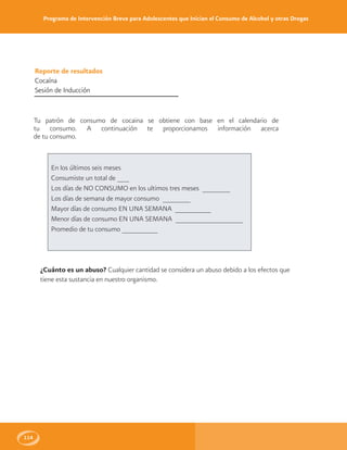 Programa de Intervención Breve para Adolescentes que Inician el Consumo de Alcohol y otras Drogas
114
Reporte de resultados
Cocaína
Sesión de Inducción
Tu patrón de consumo de cocaina se obtiene con base en el calendario de
tu consumo. A continuación te proporcionamos información acerca
de tu consumo.
En los últimos seis meses
Consumiste un total de ___
Los días de NO CONSUMO en los ultimos tres meses _______
Los días de semana de mayor consumo _______
Mayor días de consumo EN UNA SEMANA _________
Menor días de consumo EN UNA SEMANA _________________
Promedio de tu consumo _________
¿Cuánto es un abuso? Cualquier cantidad se considera un abuso debido a los efectos que
tiene esta sustancia en nuestro organismo.
 