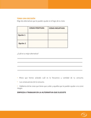 125
COSAS POSITIVAS
Opción 1
Opción 2
COSAS NEGATIVAS
TOMA UNA DECISIÓN
Elige dos alternativas que te pueden ayudar en el logro de tu meta
¿Cuál es tu mejor alternativa?
• Ahora que hemos aclarado cuál es la frecuencia y cantidad de tu consumo.
• Las consecuencias de tú consumo.
• Hablamos de las cosas que tienes que cuidar y aquellas que te pueden ayudar a no correr
riesgos.
EMPIEZA A TRABAJAR EN LA ALTERNATIVA QUE ELEGISTE
 