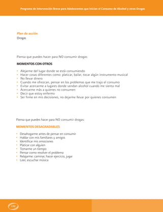Programa de Intervención Breve para Adolescentes que Inician el Consumo de Alcohol y otras Drogas
132
Plan de acción
Drogas
Piensa que puedes hacer para NO consumir drogas:
MOMENTOS DESAGRADABLES
• Desahogarme antes de pensar en consumir
• Hablar con mis familiares y amigos
• Identificar mis emociones
• Platicar con alguien
• Tomarme un tiempo
• Pensar como resolver el problema
• Relajarme: caminar, hacer ejercicio, jugar
• Leer, escuchar música
Piensa que puedes hacer para NO consumir drogas:
MOMENTOS CON OTROS
• Alejarme del lugar donde se está consumiendo
• Hacer cosas diferentes como: platicar, bailar, tocar algún instrumento musical
• No llevar dinero
• Cuando me ofrezcan, pensar en los problemas que me trajo el consumo
• Evitar acercarme a lugares donde vendan alcohol cuando me sienta mal
• Acercarme más a quienes no consumen
• Decir que estoy enfermo
• Ser firme en mis decisiones, no dejarme llevar por quienes consumen
 