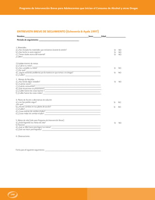Programa de Intervención Breve para Adolescentes que Inician el Consumo de Alcohol y otras Drogas
140
ENTREVISTA BREVE DE SEGUIMIENTO (Echeverría & Ayala 1997)
Nombre:________________________________________________________Sexo:_______Edad:_________________
Periodo de seguimiento: ___________________________________
1. Materiales:
a) ¿Has revisado los materiales que revisamos durante la sesión?
b) ¿Has hecho tu auto-registro?
c) ¿Tienes dudas acerca del material?
¿Cuáles?____________________________________________________________________
2.Establecimiento de metas:
a) ¿Cuál es tu meta?____________________________________________________________
b) ¿Has cumplido tu meta?
c) ¿Por qué? _________________________________________________________________
d) ¿Sigues teniendo problemas por la manera en que tomas o te drogas?
e) ¿Cuáles? __________________________________________________________________
3. Manejo de Recaídas
a) ¿Has tenido algún resbalón?
b) ¿Cuántas veces?_____________________________________________________________
c) ¿Cuánto consumiste?__________________________________________________________
d) ¿Qué situaciones se presentaron?__________________________________________________
e) ¿Cuáles fueron las cosas buenas ?_________________________________________________
f) ¿Cuáles fueron las cosas malas? ___________________________________________________
4. Planes de Acción o alternativas de solución
a) ¿Los has podido seguir?
¿Por qué?____________________________________________________________________
b) ¿Hiciste cambios en tus planes de acción?
c) ¿Cuáles? __________________________________________________________________
d) ¿Cosas buenas de cambiar el plan? ________________________________________________
e) ¿Cosas malas de cambiar el plan? _________________________________________________
5. Metas de vida (solo para Programa de Intervención Breve)
a) ¿Estás logrando tus metas de vida?
b) Razones __________________________________________________________________
d) ¿Qué te falta hacer para lograr tus metas? ___________________________________________
e) ¿Qué vas hacer para lograrlas? ___________________________________________________
6. Observaciones:
Fecha para el siguiente seguimiento: _________________________________________________
SI NO
SI NO
SI NO
SI NO
SI NO
SI NO
SI NO
SI NO
SI NO
 