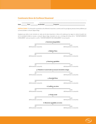 141
Fecha: _________________ Nombre: __________________________________________________________________
Edad: ________ Sexo: __________ Escolaridad: ____________Terapeuta: ____________________________________
INSTRUCCIONES: A continuación se presentan ocho diferentes situaciones o eventos ante los que algunas personas tienen problemas por
su forma de beber o consumir alguna droga.
Imagínate que estás en este momento en cada una de estas situaciones e indica en la escala que tan seguro te sientes de poder resi-
stir la necesidad de beber en exceso o consumir alguna droga, marcando con una x a lo largo de la línea 0% sí “DEFINITIVAMENTE
CONSUMIRÍA” ante esa situación o 100% sí “DEFINITIVAMENTE NO CONSUMIRÍA” en esa situación
Cuestionario Breve de Confianza Situacional
1. Emociones desagradables:
*
0%
definitivamente consumiría
100%
definitivamente no consumiría
2. Malestar físico:
*
0%
definitivamente consumiría
100%
definitivamente no consumiría
3. Emociones agradables:
*
0%
definitivamente consumiría
100%
definitivamente no consumiría
4. Probando mi control sobre el consumo de alcohol o drogas:
*
0%
definitivamente consumiría
100%
definitivamente no consumiría
5. Necesidad física:
*
0%
definitivamente consumiría
100%
definitivamente no consumiría
6. Conflicto con otros:
*
0%
definitivamente consumiría
100%
definitivamente no consumiría
7. Presión social:
*
0%
definitivamente consumiría
100%
definitivamente no consumiría
8. Momentos agradables con otros:
*
0%
definitivamente consumiría
100%
definitivamente no consumiría
 