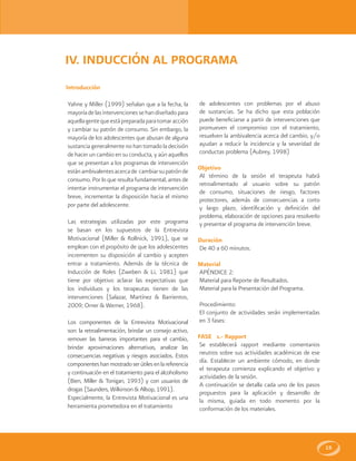15
IV. INDUCCIÓN AL PROGRAMA
Introducción
Yahne y Miller (1999) señalan que a la fecha, la
mayoríadelasintervencionessehandiseñadopara
aquellagentequeestápreparadaparatomaracción
y cambiar su patrón de consumo. Sin embargo, la
mayoría de los adolescentes que abusan de alguna
sustancia generalmente no han tomado la decisión
de hacer un cambio en su conducta, y aún aquellos
que se presentan a los programas de intervención
estánambivalentesacercade cambiarsupatrónde
consumo. Por lo que resulta fundamental, antes de
intentar instrumentar el programa de intervención
breve, incrementar la disposición hacia el mismo
por parte del adolescente.
Las estrategias utilizadas por este programa
se basan en los supuestos de la Entrevista
Motivacional (Miller & Rollnick, 1991), que se
emplean con el propósito de que los adolescentes
incrementen su disposición al cambio y acepten
entrar a tratamiento. Además de la técnica de
Inducción de Roles (Zweben & Li, 1981) que
tiene por objetivo aclarar las expectativas que
los individuos y los terapeutas tienen de las
intervenciones (Salazar, Martínez & Barrientos,
2009; Orner & Werner, 1968).
Los componentes de la Entrevista Motivacional
son: la retroalimentación, brindar un consejo activo,
remover las barreras importantes para el cambio,
brindar aproximaciones alternativas, analizar las
consecuencias negativas y riesgos asociados. Estos
componenteshanmostradoserútilesenlareferencia
y continuación en el tratamiento para el alcoholismo
(Bien, Miller & Tonigan, 1993) y con usuarios de
drogas (Saunders, Wilkinson & Allsop, 1991).
Especialmente, la Entrevista Motivacional es una
herramienta prometedora en el tratamiento
de adolescentes con problemas por el abuso
de sustancias. Se ha dicho que esta población
puede beneficiarse a partir de intervenciones que
promueven el compromiso con el tratamiento,
resuelven la ambivalencia acerca del cambio, y/o
ayudan a reducir la incidencia y la severidad de
conductas problema (Aubrey, 1998)
Objetivo
Al término de la sesión el terapeuta habrá
retroalimentado al usuario sobre su patrón
de consumo, situaciones de riesgo, factores
protectores, además de consecuencias a corto
y largo plazo, identificación y definición del
problema, elaboración de opciones para resolverlo
y presentar el programa de intervención breve.
Duración
De 40 a 60 minutos.
Material
APÉNDICE 2:
Material para Reporte de Resultados.
Material para la Presentación del Programa.
Procedimiento:
El conjunto de actividades serán implementadas
en 3 fases:
FASE 1.- Rapport
Se establecerá rapport mediante comentarios
neutros sobre sus actividades académicas de ese
día. Establecer un ambiente cómodo, en donde
el terapeuta comienza explicando el objetivo y
actividades de la sesión.
A continuación se detalla cada uno de los pasos
propuestos para la aplicación y desarrollo de
la misma, guiada en todo momento por la
conformación de los materiales.
 