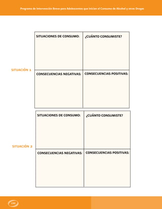 Programa de Intervención Breve para Adolescentes que Inician el Consumo de Alcohol y otras Drogas
150
SITUACIÓN 1
SITUACIONES DE CONSUMO:
CONSECUENCIAS NEGATIVAS:
¿CUÁNTO CONSUMISTE?
CONSECUENCIAS POSITIVAS:
SITUACIÓN 2
SITUACIONES DE CONSUMO:
CONSECUENCIAS NEGATIVAS:
¿CUÁNTO CONSUMISTE?
CONSECUENCIAS POSITIVAS:
 