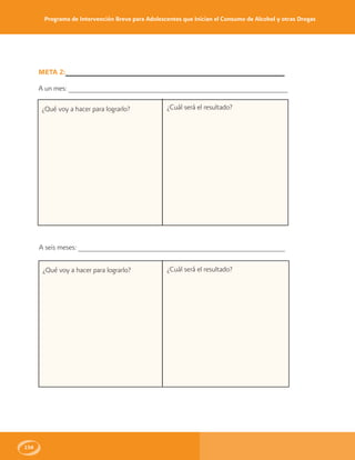 Programa de Intervención Breve para Adolescentes que Inician el Consumo de Alcohol y otras Drogas
156
META 2:______________________________________________________
A un mes: ______________________________________________________
¿Qué voy a hacer para lograrlo?
A seis meses: ___________________________________________________
¿Qué voy a hacer para lograrlo?
¿Cuál será el resultado?
¿Cuál será el resultado?
 